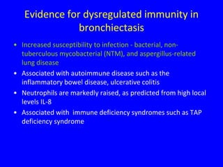 Evidence for dysregulated immunity in
               bronchiectasis
• Increased susceptibility to infection - bacterial, non-
  tuberculous mycobacterial (NTM), and aspergillus-related
  lung disease
• Associated with autoimmune disease such as the
  inflammatory bowel disease, ulcerative colitis
• Neutrophils are markedly raised, as predicted from high local
  levels IL-8
• Associated with immune deficiency syndromes such as TAP
  deficiency syndrome
 