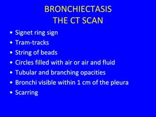 BRONCHIECTASIS
                THE CT SCAN
•   Signet ring sign
•   Tram-tracks
•   String of beads
•   Circles filled with air or air and fluid
•   Tubular and branching opacities
•   Bronchi visible within 1 cm of the pleura
•   Scarring
 
