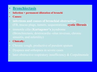 • Bronchiectasis
• Infection + permanent dilatation of bronchi
• Causes:
• infections and causes of bronchial obstruction
  (FB, mucus plugs, tumors, sequestrations, cystic fibrosis)
• immotile cilia (Kartagener’s )syndrome
  (Bronchiectasis, dextrocardia -situs inversus, chronic
  sinusitis, and infertility)
• Clinically:
• Chronic cough, productive of purulent sputum
• Dyspnea and orthopnea in severe cases
• later obstructive respiratory insufficiency & Corpulmonale
 