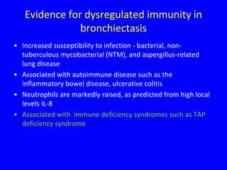 Evidence for dysregulated immunity in
               bronchiectasis
• Increased susceptibility to infection - bacterial, non-
  tuberculous mycobacterial (NTM), and aspergillus-related
  lung disease
• Associated with autoimmune disease such as the
  inflammatory bowel disease, ulcerative colitis
• Neutrophils are markedly raised, as predicted from high local
  levels IL-8
• Associated with immune deficiency syndromes such as TAP
  deficiency syndrome
 