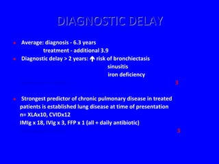 DIAGNOSTIC DELAY
   Average: diagnosis - 6.3 years
            treatment - additional 3.9
   Diagnostic delay > 2 years:  risk of bronchiectasis
                                       sinusitis
                                       iron deficiency
    (UK PAD Audit 1993-96)                                      3

    Strongest predictor of chronic pulmonary disease in treated
    patients is established lung disease at time of presentation
    n= XLAx10, CVIDx12
    IMIg x 18, IVIg x 3, FFP x 1 (all + daily antibiotic)
    (Sweinberg et al 1991)                                       3
 