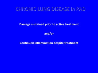 CHRONIC LUNG DISEASE in PAD

 Damage sustained prior to active treatment

                  and/or

 Continued inflammation despite treatment
 