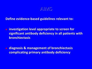 AIMS
Define evidence-based guidelines relevant to:

   investigation level appropriate to screen for
    significant antibody deficiency in all patients with
    bronchiectasis

   diagnosis & management of bronchiectasis
    complicating primary antibody deficiency
 