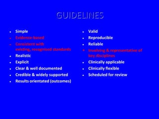 GUIDELINES
   Simple                            Valid
   Evidence-based                    Reproducible
   Consistent with                   Reliable
    existing, recognised standards   • Involving & representative of
   Realistic                          key disciplines
   Explicit                          Clinically applicable
   Clear & well documented           Clinically flexible
   Credible & widely supported       Scheduled for review
   Results orientated (outcomes)
 