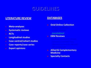 GUIDELINES
LITERATURE REVIEW                 DATABASES

                                     Ovid Online Collection
   Meta-analyses                     - Medline, preMedline
   Systematic reviews                - CINAHL, EMBASE
   RCTs                              - Journals@ovid
                                     EBM Reviews
   Longitudinal studies
                                      - Cochrane Systematic Reviews
   Case control/cohort studies       - Cochrane Controlled Trials
   Case reports/case series          - Effectiveness Reviews Abstracts
                                      - ACP Journal Club
   Expert opinions
                                     Allied & Complementary
                                      Medicine
                                     Specialty Contacts
 