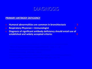 DIAGNOSIS
PRIMARY ANTIBODY DEFICIENCY

   Humoral abnormalities are common in bronchiectasis                3
   Respiratory Physician + Immunologist                            4
   Diagnosis of significant antibody deficiency should entail use of
    established and widely accepted criteria:                         4


     - Primary Immunodeficiency Diseases. Report of an IUIS Scientific Group
       Clinical & Experimental Immunology 1999 (118), Suppl 1:1-34
    - Diagnostic Criteria for Primary Immunodeficiencies.
       Clinical Immunology 1999 (93), 190-197
    - Practice parameters for the Diagnosis & Management of Immunodeficiency.
       Annals of Allergy, Asthma & Immunology 1996 (76), 282-294
 