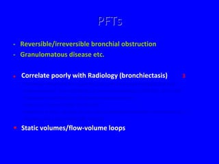 PFTs
- Reversible/irreversible bronchial obstruction
- Granulomatous disease etc.

   Correlate poorly with Radiology (bronchiectasis)                                  3
    - Pulmonary abnormalities in patients with primary hypogammaglobulinaemia
      Kainulainen et al. Jounal of Allergy & Clinical Immunology (1999) 104, 1031-1036
    - Pulmonary manifestations of hypogammaglobulinaemia
      Dukes et al. Thorax (1978) 33, 603-607
    - Radiologic findings of adult primary immunodeficiency disorders: contribution of CT
      Obregon et al. Chest (1994) 106, 490-495

• Static volumes/flow-volume loops
 