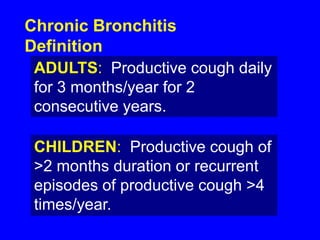 Chronic Bronchitis
Definition
 ADULTS: Productive cough daily
 for 3 months/year for 2
 consecutive years.

 CHILDREN: Productive cough of
 >2 months duration or recurrent
 episodes of productive cough >4
 times/year.
 