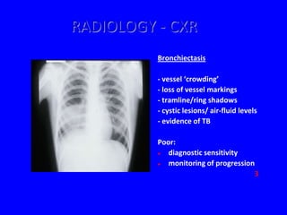 RADIOLOGY - CXR
          Bronchiectasis

          - vessel ‘crowding’
          - loss of vessel markings
          - tramline/ring shadows
          - cystic lesions/ air-fluid levels
          - evidence of TB

          Poor:
            diagnostic sensitivity
            monitoring of progression
                                      3
 