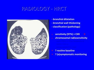 RADIOLOGY - HRCT
          - bronchial dilatation
          - bronchial wall thickening
          - classification (pathology)

             sensitivity (97%) > CXR 3
             chromosomal radiosensitivity
              - plain CXR (x 3 days background)
              - HRCT: x 30-40
              - conventional CT: x 200
          • ? routine baseline
          • ? (a)symptomatic monitoring
 