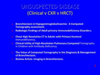 UNSUSPECTED DISEASE
                  (Clinical v CXR v HRCT)

   Bronchiectasis in Hypogammaglobulinaemia - A Computed
    Tomography assessment. Curtin et al. Clinical Radiology (1991) 44, 82-84
   Radiologic Findings of Adult primary Immunodeficiency Disorders.
    Obregon et al. Chest (1994)106, 490-495
   Chest High Resolution CT in Adults with Primary Humoral
    Immundeficiency. Feydy et al. British Journal of Radiology (1996) 69, 1108-1116
   Clinical Utility of High-Resolution Pulmonary Computed Tomography
    in Children with Antibody Deficiency. Manson et al. Pediatric Radiology (1997)
    27, 794-798
   The Value of Computed Tomography in the Diagnosis & Management
    of Bronchiectasis. Pang et al. Clinical Radiology (1989) 40, 40-44
   Review Article: Imaging in Bronchiectasis. Smith et al. British Journal of
    Radiology (1996) 69, 589-593
                                                                                  3
 