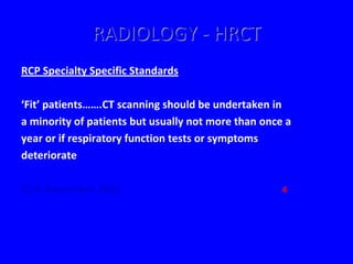 RADIOLOGY - HRCT
RCP Specialty Specific Standards

‘Fit’ patients…….CT scanning should be undertaken in
a minority of patients but usually not more than once a
year or if respiratory function tests or symptoms
deteriorate

JCIA November 2001                                   4
 