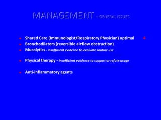 MANAGEMENT – GENERAL ISSUES

   Shared Care (Immunologist/Respiratory Physician) optimal                 4
   Bronchodilators (reversible airflow obstruction)
   Mucolytics - insufficient evidence to evaluate routine use
                 (Cochrane Database of Systematic Reviews. 3, 2003)
   Physical therapy - insufficient evidence to support or refute usage
                        (Cochrane Database of Systematic Reviews. 3, 2003)
   Anti-inflammatory agents
 