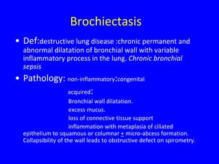 Brochiectasis
• Def:destructive lung disease :chronic permanent and
  abnormal dilatation of bronchial wall with variable
  inflammatory process in the lung. Chronic bronchial
  sepsis
• Pathology: non-inflammatory:congenital
             acquired:
                      Bronchial wall dilatation.
                      excess mucus.
                      loss of connective tissue support
                      inflammation with metaplasia of ciliated
  epithelium to squamous or columnar + micro-abcess formation.
  Collapsibility of the wall leads to obstructive defect on spirometry.
 