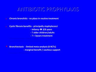 ANTIBIOTIC PROPHYLAXIS
   Chronic bronchitis - no place in routine treatment
    (Cochrane Database of Systematic Reviews. 3, 2003)

   Cystic fibrosis benefits - principally staphylococci
                           - infancy  3/6 years
                           - ? older children/adults
                           - ? > 3years treatment
    (The Cochrane Library, Oxford. 2, 2003)
    (Cochrane Database of Systematic Reviews. 3, 2003)


•   Bronchiectasis - limited meta-analysis (6 RCTs)
                  - marginal benefit / cautious support
    (Evans et al. Thorax 2001)
 