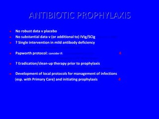 ANTIBIOTIC PROPHYLAXIS
   No robust data v placebo
   No substantial data v (or additional to) IVIg/SCIg (Silk et al. 1990)
   ? Single intervention in mild antibody deficiency
      - not in more severe phenotypes / tissue damage
   Papworth protocol: consider if: > 3 exacerbations / year                         4
                                      radiological / PFT deterioration
   ? Eradication/clean-up therapy prior to prophylaxis
    - no clear evidence of benefit in antibody deficiency + structural lung damage
   Development of local protocols for management of infections
    (esp. with Primary Care) and initiating prophylaxis         4
 