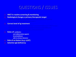 QUESTIONS / ISSUES
   HRCT in routine screening & monitoring
   Radiological changes a primary therapeutic target
    - Does HRCT modify our current assumptions about criteria for adequate
      treatment of antibody deficiency disorders?
   Correct level of Ig treatment
    - arbitrary target serum level (evidence) or individualised (clinical + HRCT factors)
    - single intervention universally applicable in all patients (probably not)
    - higher doses: expense, complications, limited commodity
   Roles of: antibiotics
             anti-inflammatory agents
             bronchodilators
             aids to airway clearance
   Role of co-factors (e.g. 1AT)
   Selective IgA deficiency
 