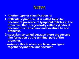 Notes
• Another type of classification is:
1- follicular cylindrical it is called follicular
   because of presence of lymphoid follicles in the
   bronchus. But it is generally called cylindrical
   because it is transmural and localized to one
   bronchus.
2- saccular: so called because there are succule
   like formation at the terminal part of the
   bronchus.
- varicose: this is when you have two types
   together cylindrical and saccular.
 