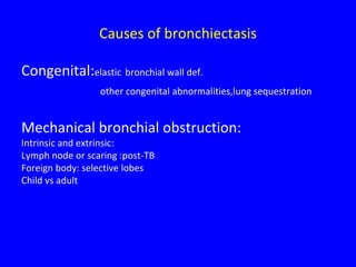 Causes of bronchiectasis

Congenital:elastic bronchial wall def.
                 other congenital abnormalities,lung sequestration


Mechanical bronchial obstruction:
Intrinsic and extrinsic:
Lymph node or scaring :post-TB
Foreign body: selective lobes
Child vs adult
 
