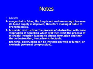 Notes
• Causes:
1- congenital:in fetus, the lung is not mature enough because
   its blood supply is deprived, therefore making it liable to
   bronchiectasis.
2- bronchial obstruction: the process of obstruction will cause
   stagnation of secretion which will then start the process of
   microbial infection leading to abcess formation and then
   tissue destruction, hence bronchiectasis.
- Bronchial obstruction can be intrinsic (in wall or lumen) or
   extrinsic (external compression).
 