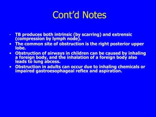 Cont’d Notes
- TB produces both intrinsic (by scarring) and extrensic
  (compression by lymph node).
• The common site of obstruction is the right posterior upper
  lobe.
• Obstruction of airways in children can be caused by inhaling
  a foreign body, and the inhalation of a foreign body also
  leads to lung abcess.
• Obstruction in adults can occur due to inhaling chemicals or
  impaired gastroesophageal reflex and aspiration.
 