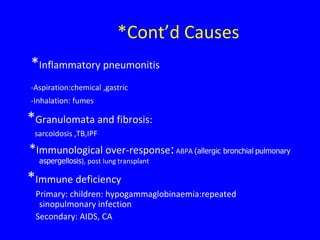 *Cont’d Causes
*Inflammatory pneumonitis
-Aspiration:chemical ,gastric
-Inhalation: fumes

*Granulomata and fibrosis:
 sarcoidosis ,TB,IPF

*Immunological over-response: ABPA (allergic bronchial pulmonary
  aspergellosis), post lung transplant

*Immune deficiency
 Primary: children: hypogammaglobinaemia:repeated
  sinopulmonary infection
 Secondary: AIDS, CA
 