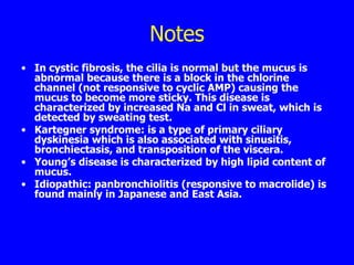 Notes
• In cystic fibrosis, the cilia is normal but the mucus is
  abnormal because there is a block in the chlorine
  channel (not responsive to cyclic AMP) causing the
  mucus to become more sticky. This disease is
  characterized by increased Na and Cl in sweat, which is
  detected by sweating test.
• Kartegner syndrome: is a type of primary ciliary
  dyskinesia which is also associated with sinusitis,
  bronchiectasis, and transposition of the viscera.
• Young’s disease is characterized by high lipid content of
  mucus.
• Idiopathic: panbronchiolitis (responsive to macrolide) is
  found mainly in Japanese and East Asia.
 