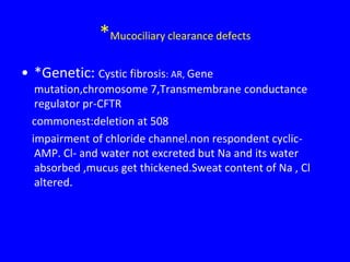 *Mucociliary clearance defects
• *Genetic: Cystic fibrosis: AR, Gene
   mutation,chromosome 7,Transmembrane conductance
   regulator pr-CFTR
  commonest:deletion at 508
  impairment of chloride channel.non respondent cyclic-
   AMP. Cl- and water not excreted but Na and its water
   absorbed ,mucus get thickened.Sweat content of Na , Cl
   altered.
 
