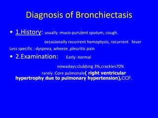 Diagnosis of Bronchiectasis
• 1.History: usually :muco-purulent sputum, cough.
                    occasionally recurrent hemoptysis, recurrent fever
Less specific : dyspnea, wheeze ,pleuritic pain
• 2.Examination:              Early: normal

                      nowadays:clubbing 3%,crackles70%
             rarely :Core pulmonale( right ventricular
   hypertrophy due to pulmonary hypertension),CCF.
 