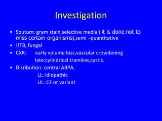 Investigation
• Sputum: gram stain,selective media ( it is done not to
  miss certain organisms),semi –quantitative
• !!TB, fungal
• CXR:     early volume loss,vascular crowdening
           late:cylindrical tramline,cystic.
• Disribution: central ABPA,
            LL: idiopathic
            UL: CF or variant
 