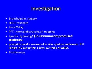 Investigation
• Bronchogram: surgery
• HRCT: standard
• Sinus X-Ray
• PFT: normal,obstructive,air trapping
• Specific: Ig level:IgA (in immunocompromised
  patients).
• precipitin level is measured in skin, sputum and serum. If it
  is high in 2 out of the 3 sites, we think of ABPA.
• Brochoscopy
 