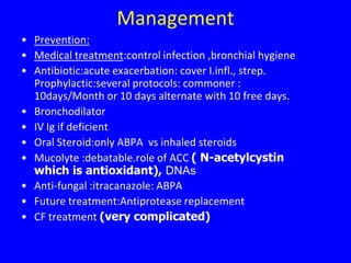 Management
• Prevention:
• Medical treatment:control infection ,bronchial hygiene
• Antibiotic:acute exacerbation: cover I.infl., strep.
  Prophylactic:several protocols: commoner :
  10days/Month or 10 days alternate with 10 free days.
• Bronchodilator
• IV Ig if deficient
• Oral Steroid:only ABPA vs inhaled steroids
• Mucolyte :debatable.role of ACC ( N-acetylcystin
  which is antioxidant), DNAs
• Anti-fungal :itracanazole: ABPA
• Future treatment:Antiprotease replacement
• CF treatment (very complicated)
 
