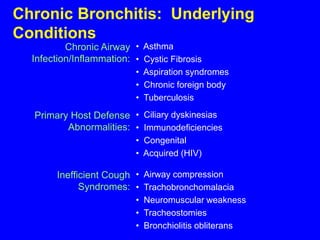 Chronic Bronchitis: Underlying
Conditions
          Chronic Airway • Asthma
  Infection/Inflammation: • Cystic Fibrosis
                           • Aspiration syndromes
                           • Chronic foreign body
                           • Tuberculosis

  Primary Host Defense • Ciliary dyskinesias
         Abnormalities: • Immunodeficiencies
                           • Congenital
                           • Acquired (HIV)

        Inefficient Cough • Airway compression
              Syndromes: • Trachobronchomalacia
                           • Neuromuscular weakness
                           • Tracheostomies
                           • Bronchiolitis obliterans
 