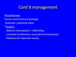 Cont’d management
Physiotherapy
Corner stone:Postural drainage,
hydration ,nebulized saline
*Surgery:
 .Massive haemoptysis: > 600ml/day.
 .Localized troublesome resectable bronchiectasis
 .Palliative for important stump.
 