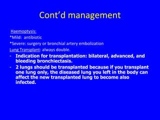 Cont’d management
 Haemoptysis:
*Mild: antibiotic
*Severe: surgery or bronchial artery embolization
Lung Transplant: always double.
- Indication for transplantation: bilateral, advanced, and
   bleeding bronchiectasis.
- 2 lungs should be transplanted because if you transplant
   one lung only, the diseased lung you left in the body can
   affect the new transplanted lung to become also
   infected.
 