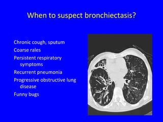 When to suspect bronchiectasis?


Chronic cough, sputum
Coarse rales
Persistent respiratory
  symptoms
Recurrent pneumonia
Progressive obstructive lung
  disease
Funny bugs
 