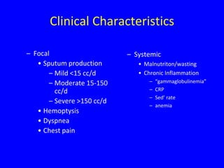 Clinical Characteristics

– Focal                     – Systemic
   • Sputum production         • Malnutriton/wasting
       – Mild <15 cc/d         • Chronic Inflammation
       – Moderate 15-150           –   “gammaglobulinemia”
         cc/d                      –   CRP
                                   –   Sed’ rate
       – Severe >150 cc/d
                                   –   anemia
   • Hemoptysis
   • Dyspnea
   • Chest pain
 