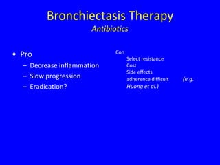 Bronchiectasis Therapy
                      Antibiotics

                             Con
• Pro                              Select resistance
  – Decrease inflammation          Cost
                                   Side effects
  – Slow progression               adherence difficult   (e.g.
  – Eradication?                   Huong et al.)
 