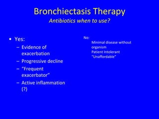 Bronchiectasis Therapy
                Antibiotics when to use?

                             No:
• Yes:                             Minimal disease without
  – Evidence of                    organism
                                   Patient Intolerant
    exacerbation
                                   “Unaffordable”
  – Progressive decline
  – “Frequent
    exacerbator”
  – Active inflammation
    (?)
 