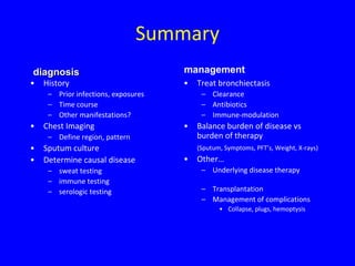 Summary
diagnosis                            management
•   History                          •   Treat bronchiectasis
     – Prior infections, exposures        – Clearance
     – Time course                        – Antibiotics
     – Other manifestations?              – Immune-modulation
•   Chest Imaging                    •   Balance burden of disease vs
     – Define region, pattern            burden of therapy
•   Sputum culture                       (Sputum, Symptoms, PFT’s, Weight, X-rays)
•   Determine causal disease         •   Other…
     – sweat testing                      – Underlying disease therapy
     – immune testing
     – serologic testing                  – Transplantation
                                          – Management of complications
                                                • Collapse, plugs, hemoptysis
 