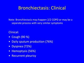 Bronchiectasis: Clinical

Note: Bronchiectasis may happen 2/2 COPD or may be a
  separate process with very similar symptoms


Clinical:
• Cough (90 %)
• Daily sputum production (76%)
• Dyspnea (72%)
• Hemoptysis (56%)
• Recurrent pleurisy
 