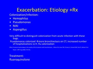 Exacerbation: Etiology +Rx
Colonization/infection:
• Hemophilus
• Pseudomonas
• MAI
• Aspergillus

Very difficult to distinguish colonization from acute infection with these
       bugs.
 Psuedomonas colonized more bronchiectasis on CT; increased number
       of hospitalizations vs H. flu colonization
Effect of sputum bacteriology on the quality of life of patients with bronchiectasis. Wilson CB; Jones PW; O'Leary CJ; Hansell DM; Cole PJ; Wilson R Eur
       Respir J 1997 Aug;10(8):1754-60.




Treatment:
fluoroquinolone
 