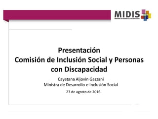 Presentación
Comisión de Inclusión Social y Personas
con Discapacidad
Cayetana Aljovin Gazzani
Ministra de Desarrollo e Inclusión Social
23 de agosto de 2016
 