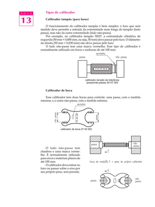 A U L A       Tipos de calibrador


13            Calibrador tampão (para furos)

              O funcionamento do calibrador tampão é bem simples: o furo que será
          medido deve permitir a entrada da extremidade mais longa do tampão (lado
          passa), mas não da outra extremidade (lado não-passa).
              Por exemplo, no calibrador tampão 50H7, a extremidade cilíndrica da
          esquerda (50 mm + 0,000 mm, ou seja, 50 mm) deve passar pelo furo. O diâmetro
          da direita (50 mm + 0,030 mm) não deve passar pelo furo.
              O lado não-passa tem uma marca vermelha. Esse tipo de calibrador é
          normalmente utilizado em furos e ranhuras de até 100 mm.




                                                calibrador tampão de tolerância
                                                 (passa/não-passa) 50 H7 ISO


              Calibrador de boca

             Esse calibrador tem duas bocas para controle: uma passa, com a medida
          máxima, e a outra não-passa, com a medida mínima.




                          calibrador de boca 27 h6 ISO




              O lado não-passa tem
          chanfros e uma marca verme-
          lha. É normalmente utilizado
          para eixos e materiais planos de
          até 100 mm.
              O calibrador deve entrar no
          furo ou passar sobre o eixo por
          seu próprio peso, sem pressão.
 
