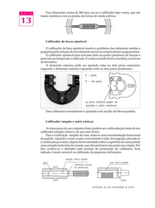 A U L A       Para dimensões acima de 260 mm, usa-se o calibrador tipo vareta, que são
          hastes metálicas com as pontas em forma de calota esférica.

13

              Calibrador de bocas ajustável

              O calibrador de boca ajustável resolve o problema das indústrias médias e
          pequenas pela redução do investimento inicial na compra desses equipamentos.
              O calibrador ajustável para eixo tem dois ou quatro parafusos de fixação e
          pinos de aço temperado e retificado. É confeccionado de ferro fundido, em forma
          de ferradura.
              A dimensão máxima pode ser ajustada entre os dois pinos anteriores,
          enquanto a dimensão mínima é ajustada entre os dois pinos posteriores.




              Esse calibrador normalmente é ajustado com auxílio de blocos-padrão.


              Calibrador tampão e anéis cônicos

              As duas peças de um conjunto cônico podem ser verificadas por meio de um
          calibrador tampão cônico e de um anel cônico.
              Para a verificação simples do cone, tenta-se uma movimentação transversal
          do padrão. Quando o cone é exato, o movimento é nulo. Em seguida, procede-se
          à verificação por atrito, depois de ter estendido sobre a superfície do cone padrão
          uma camada muito fina de corante, que deixará traços nas partes em contato. Por
          fim, verifica-se o diâmetro pela posição de penetração do calibrador. Esse
          método é muito sensível na calibração de pequenas inclinações.
 