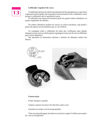 A U L A       Calibrador regulável de rosca


13            O calibrador de boca de roletes é geralmente de boca progressiva, o que torna
          a operação muito rápida, não só porque é desnecessário virar o calibrador, como
          porque o calibrador não se aparafusa à peça.
              O calibrador em forma de ferradura pode ter quatro roletes cilíndricos ou
          quatro segmentos de cilindro.

              Os roletes cilíndricos podem ter roscas ou sulcos circulares, cujo perfil e
          passo são iguais aos do parafuso que se vai verificar.

              As vantagens sobre o calibrador de anéis são: verificação mais rápida;
          desgaste menor, pois os roletes giram; regulagem exata; uso de um só calibrador
          para vários diâmetros.
              São ajustados às dimensões máxima e mínima do diâmetro médio dos
          flancos.




              Conservação

          ·   Evitar choques e quedas.

          ·   Limpar e passar um pouco de óleo fino, após o uso.

          ·   Guardar em estojo e em local apropriado.

              Teste sua aprendizagem, fazendo os exercícios a seguir. Confira suas respos-
          tas com as do gabarito.
 