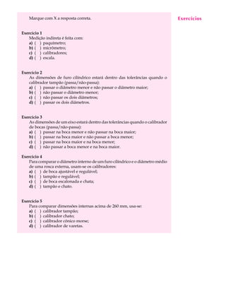 Marque com X a resposta correta.                                            Exercícios
                                                                                A U L A


Exercício 1                                                                    13
   Medição indireta é feita com:
   a) ( ) paquímetro;
   b) ( ) micrômetro;
   c) ( ) calibradores;
   d) ( ) escala.


Exercício 2
   As dimensões de furo cilíndrico estará dentro das tolerâncias quando o
   calibrador tampão (passa/não-passa):
   a) ( ) passar o diâmetro menor e não passar o diâmetro maior;
   b) ( ) não passar o diâmetro menor;
   c) ( ) não passar os dois diâmetros;
   d) ( ) passar os dois diâmetros.


Exercício 3
   As dimensões de um eixo estará dentro das tolerâncias quando o calibrador
   de bocas (passa/não-passa):
   a) ( ) passar na boca menor e não passar na boca maior;
   b) ( ) passar na boca maior e não passar a boca menor;
   c) ( ) passar na boca maior e na boca menor;
   d) ( ) não passar a boca menor e na boca maior.

Exercício 4
   Para comparar o diâmetro interno de um furo cilíndrico e o diâmetro médio
   de uma rosca externa, usam-se os calibradores:
   a) ( ) de boca ajustável e regulável;
   b) ( ) tampão e regulável;
   c) ( ) de boca escalonada e chata;
   d) ( ) tampão e chato.


Exercício 5
   Para comparar dimensões internas acima de 260 mm, usa-se:
   a) ( ) calibrador tampão;
   b) ( ) calibrador chato;
   c) ( ) calibrador cônico morse;
   d) ( ) calibrador de varetas.
 