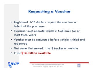 • Registered HVIP dealers request the vouchers on
behalf of the purchaser
• Purchaser must operate vehicle in California for at
least three years
• Voucher must be requested before vehicle is titled and
registered
• First come, first served. Live $ tracker on website
• Over $14 million available
HVIP is funded by the California Air Resources Board and
administered by CALSTART together with Tetra Tech.
 