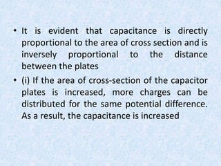 • It is evident that capacitance is directly
proportional to the area of cross section and is
inversely proportional to the distance
between the plates
• (i) If the area of cross-section of the capacitor
plates is increased, more charges can be
distributed for the same potential difference.
As a result, the capacitance is increased
 