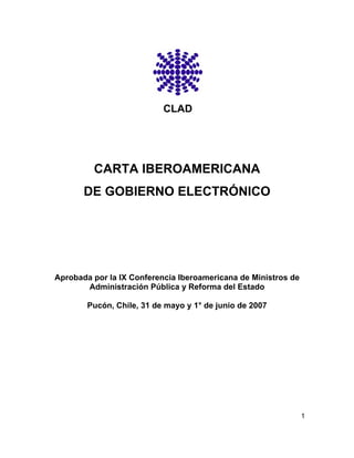 CLAD




         CARTA IBEROAMERICANA
       DE GOBIERNO ELECTRÓNICO




Aprobada por la IX Conferencia Iberoamericana de Ministros de
       Administración Pública y Reforma del Estado

        Pucón, Chile, 31 de mayo y 1° de junio de 2007




                                                                1
 